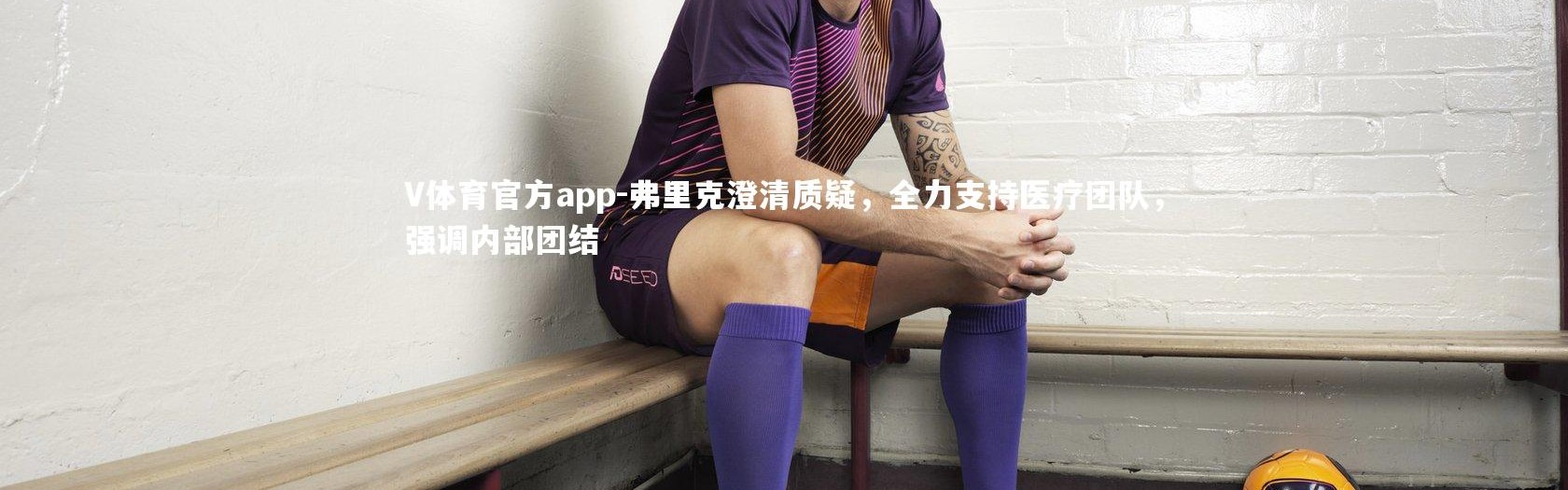 V体育官方app-弗里克澄清质疑，全力支持医疗团队，强调内部团结