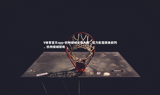 V体育官方app-杭州绿城主场大胜，实力彰显跻身前列，杭州绿城球场
