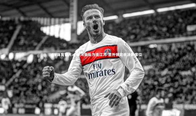 V体育官方app-河南队力克江苏 意外锁定半决赛席位