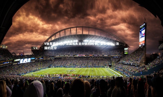 V体育官方app-法国队大比分战胜对手，豪取三分，法国的比分