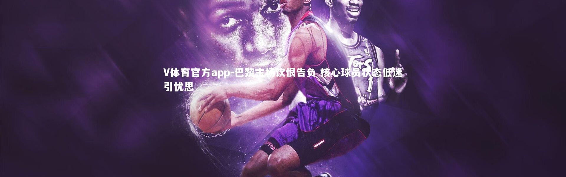 V体育官方app-巴黎主场饮恨告负 核心球员状态低迷引忧思