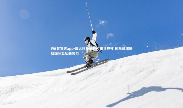 V体育官方app-澳大利亚男篮闪耀世界杯 团队篮球铸就国际篮坛新势力