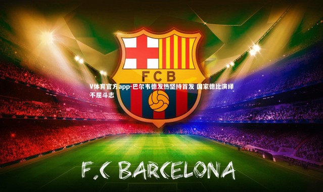 V体育官方app-巴尔韦德发热坚持首发 国家德比演绎不屈斗志